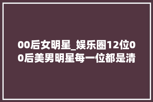 00后女明星_娱乐圈12位00后美男明星每一位都是清纯女神你最喜好谁