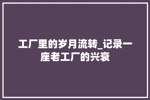 工厂里的岁月流转_记录一座老工厂的兴衰