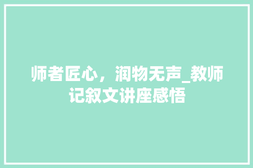 师者匠心，润物无声_教师记叙文讲座感悟