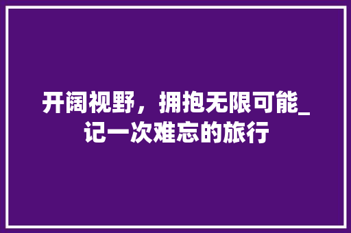 开阔视野，拥抱无限可能_记一次难忘的旅行