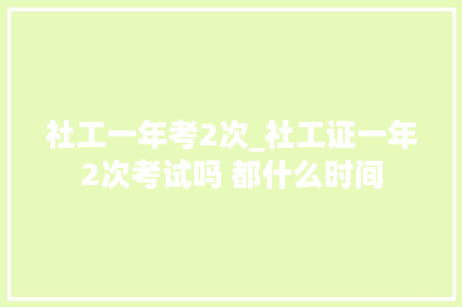 社工一年考2次_社工证一年2次考试吗 都什么时间 致辞范文