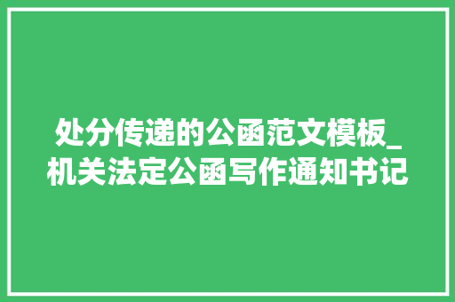 处分传递的公函范文模板_机关法定公函写作通知书记 通知布告 传递