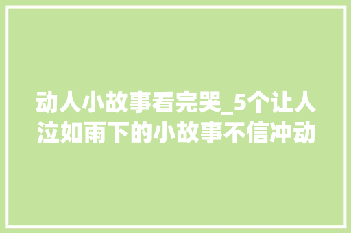 动人小故事看完哭_5个让人泣如雨下的小故事不信冲动不了你 商务邮件范文