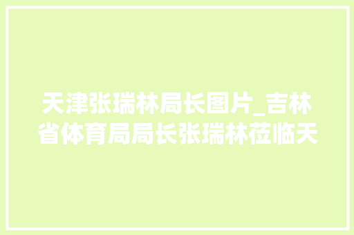 天津张瑞林局长图片_吉林省体育局局长张瑞林莅临天津市体育博物馆参不雅观交流