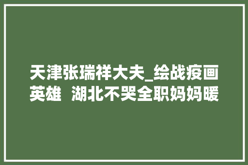 天津张瑞祥大夫_绘战疫画英雄  湖北不哭全职妈妈暖心绘Q版漫画惹人爱