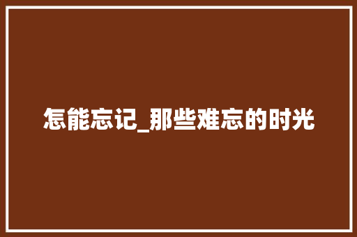 怎能忘记_那些难忘的时光