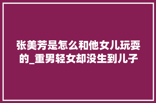 张美芳是怎么和他女儿玩耍的_重男轻女却没生到儿子的人后来都怎么样了下场一个比一个惨 书信范文