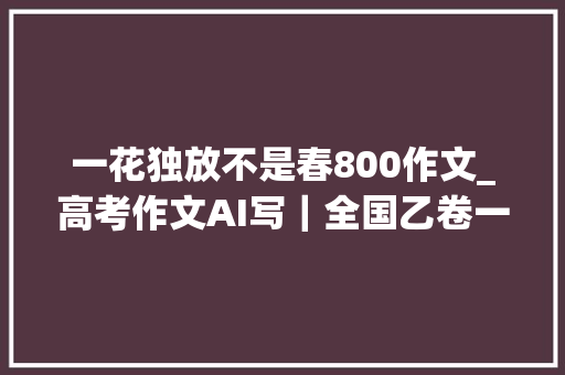 一花独放不是春800作文_高考作文AI写｜全国乙卷一花独放不是春