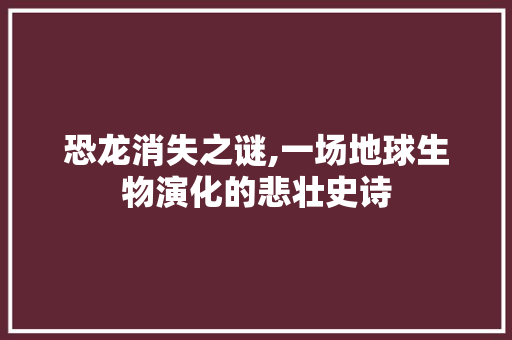 恐龙消失之谜,一场地球生物演化的悲壮史诗