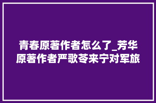 青春原著作者怎么了_芳华原著作者严歌苓来宁对军旅芳华心存感恩