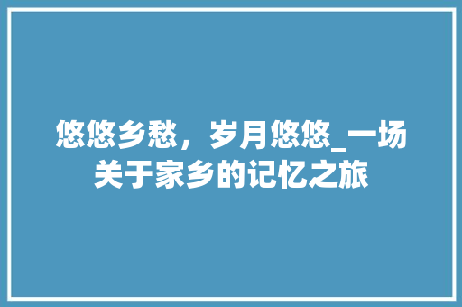 悠悠乡愁，岁月悠悠_一场关于家乡的记忆之旅