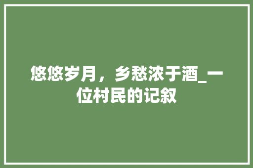 悠悠岁月，乡愁浓于酒_一位村民的记叙