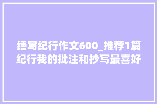 缮写纪行作文600_推荐1篇纪行我的批注和抄写最喜好这样的文章往后学着写