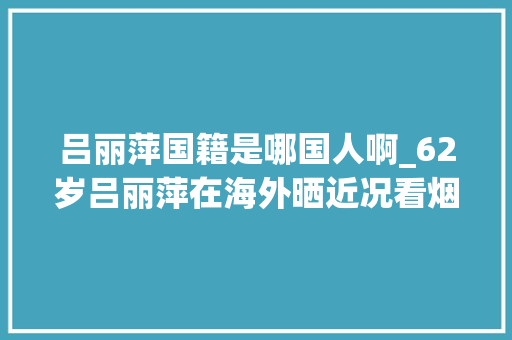 吕丽萍国籍是哪国人啊_62岁吕丽萍在海外晒近况看烟花为美国庆生和三婚老公生活舒畅