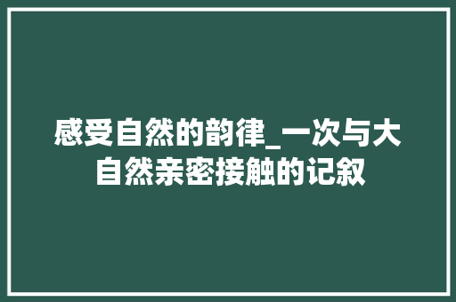 感受自然的韵律_一次与大自然亲密接触的记叙