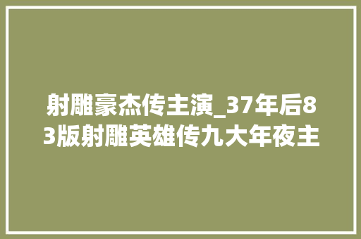 射雕豪杰传主演_37年后83版射雕英雄传九大年夜主演九种命运谁比谁更幸福