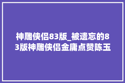 神雕侠侣83版_被遗忘的83版神雕侠侣金庸点赞陈玉莲刘德华戏假情真