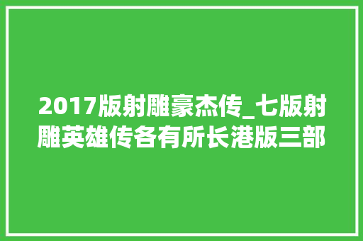 2017版射雕豪杰传_七版射雕英雄传各有所长港版三部皆经典大年夜陆这版还原度最高