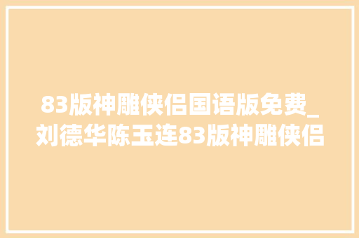 83版神雕侠侣国语版免费_刘德华陈玉连83版神雕侠侣太经典了 致辞范文