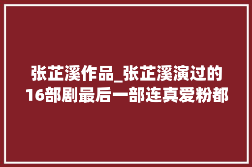 张芷溪作品_张芷溪演过的16部剧最后一部连真爱粉都没看过 简历范文