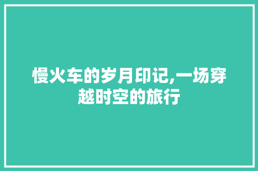 慢火车的岁月印记,一场穿越时空的旅行