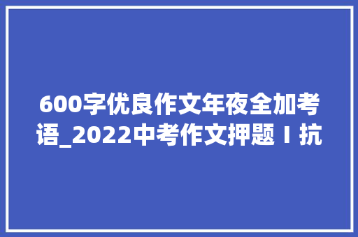 600字优良作文年夜全加考语_2022中考作文押题Ⅰ抗击疫情经典范文美在垦植导写点评 简历范文