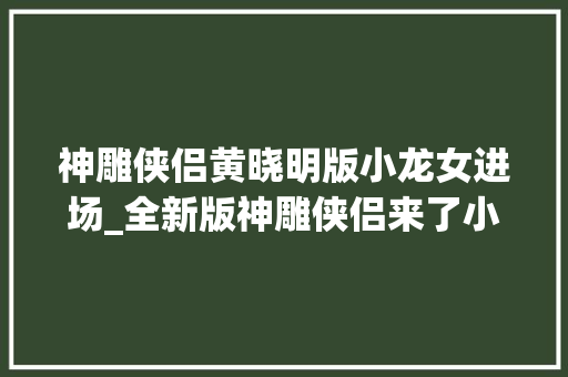 神雕侠侣黄晓明版小龙女进场_全新版神雕侠侣来了小龙女惊艳全场过儿帅出新高度