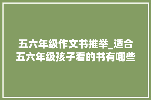 五六年级作文书推举_适合五六年级孩子看的书有哪些这几大年夜类赶紧加入孩子的书单吧