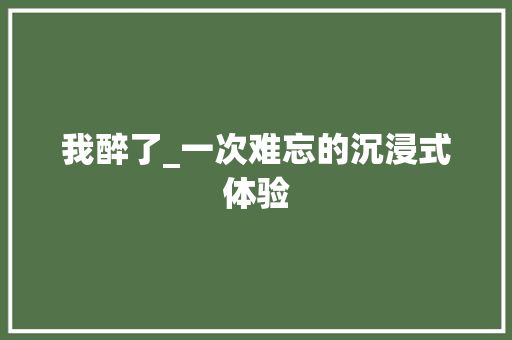 我醉了_一次难忘的沉浸式体验