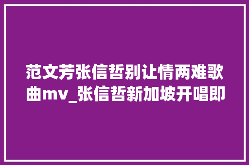 范文芳张信哲别让情两难歌曲mv_张信哲新加坡开唱即兴演绎限制版别让情两难赠歌迷