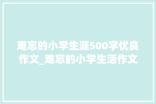 难忘的小学生涯500字优良作文_难忘的小学生活作文10篇