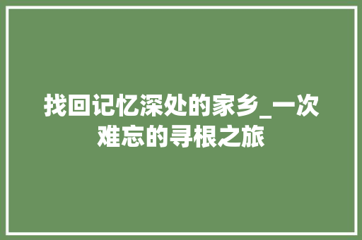 找回记忆深处的家乡_一次难忘的寻根之旅