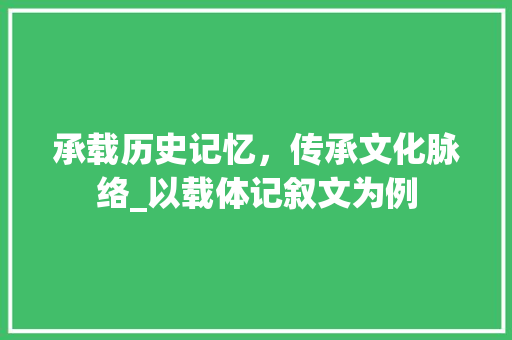 承载历史记忆，传承文化脉络_以载体记叙文为例