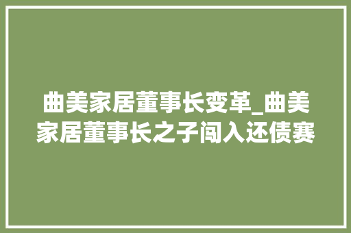 曲美家居董事长变革_曲美家居董事长之子闯入还债赛道企业也有流量焦炙企二代争当网红