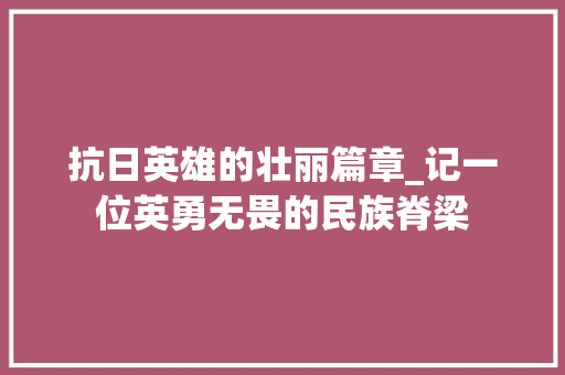 抗日英雄的壮丽篇章_记一位英勇无畏的民族脊梁