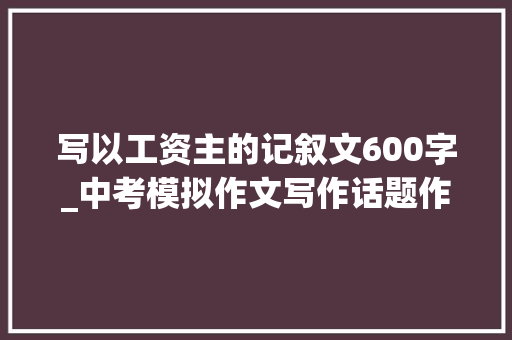 写以工资主的记叙文600字_中考模拟作文写作话题作文我的偶像导写及范文