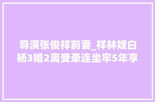 导演张俊祥前妻_祥林嫂白杨3婚2离受牵连坐牢5年享年74岁与夫同葬