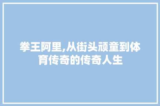 拳王阿里,从街头顽童到体育传奇的传奇人生