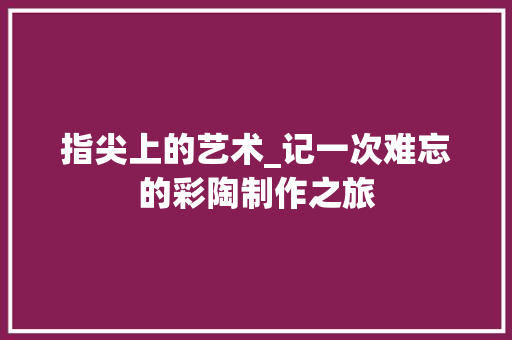 指尖上的艺术_记一次难忘的彩陶制作之旅