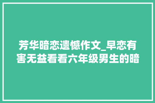 芳华暗恋遗憾作文_早恋有害无益看看六年级男生的暗恋作文连家长都佩服写作水平 演讲稿范文