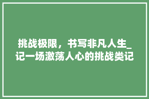 挑战极限，书写非凡人生_记一场激荡人心的挑战类记叙文