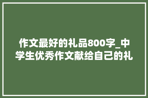 作文最好的礼品800字_中学生优秀作文献给自己的礼物附点评