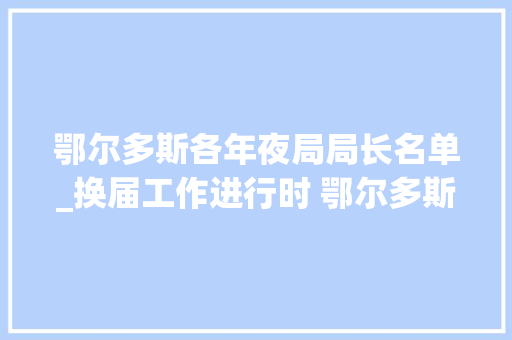 鄂尔多斯各年夜局局长名单_换届工作进行时 鄂尔多斯9旗区新一届人大年夜政府政协等引诱班子名单