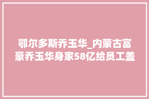 鄂尔多斯乔玉华_内蒙古富豪乔玉华身家58亿给员工盖楼每年给穷苦生留岗位