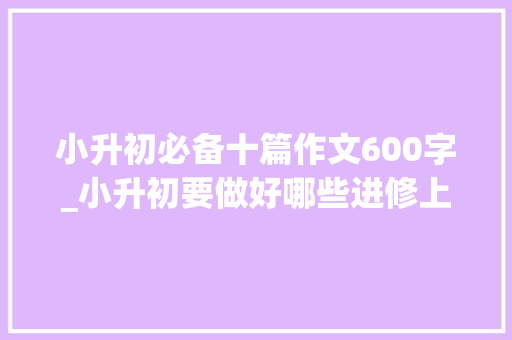 小升初必备十篇作文600字_小升初要做好哪些进修上的准备含阅读理解和作文