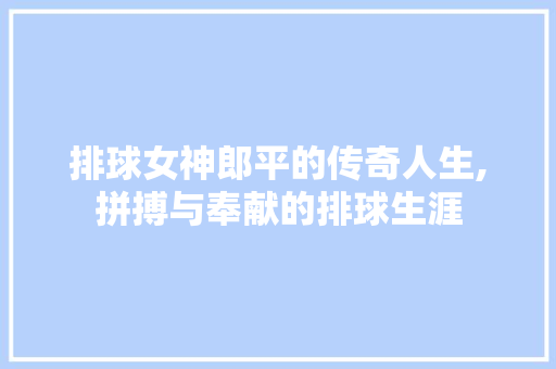 排球女神郎平的传奇人生,拼搏与奉献的排球生涯