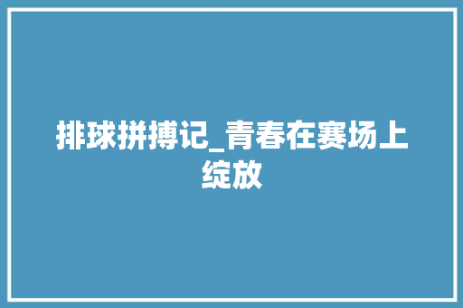 排球拼搏记_青春在赛场上绽放