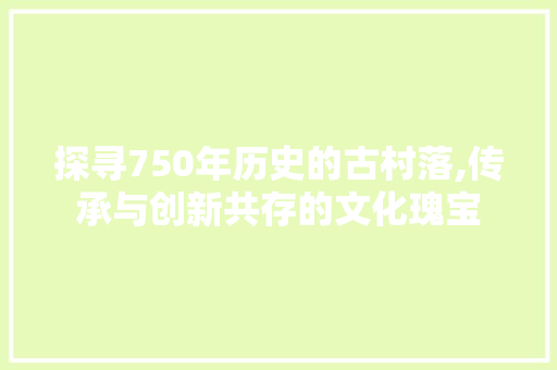 探寻750年历史的古村落,传承与创新共存的文化瑰宝