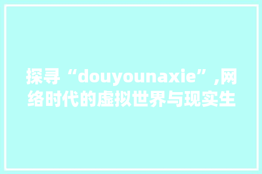 探寻“douyounaxie”,网络时代的虚拟世界与现实生活的交融