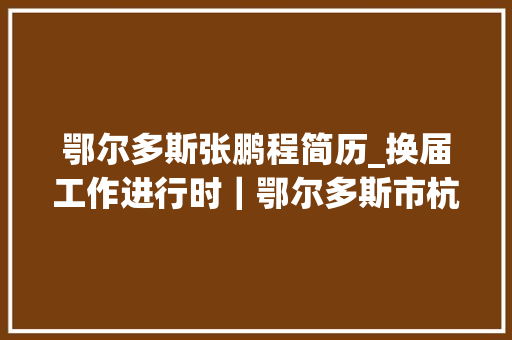 鄂尔多斯张鹏程简历_换届工作进行时｜鄂尔多斯市杭锦旗引诱干部职务调解 生活范文